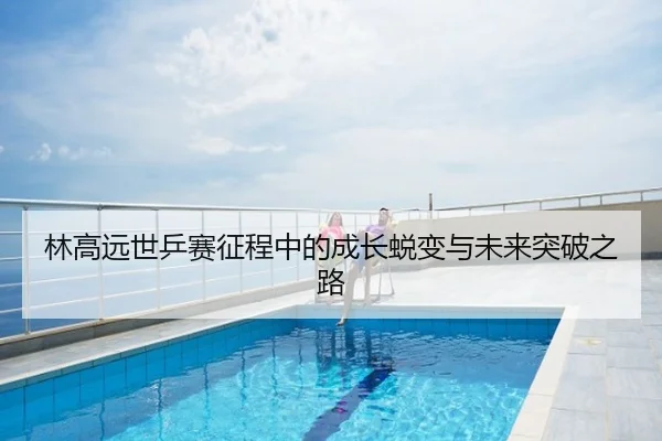 林高远世乒赛征程中的成长蜕变与未来突破之路