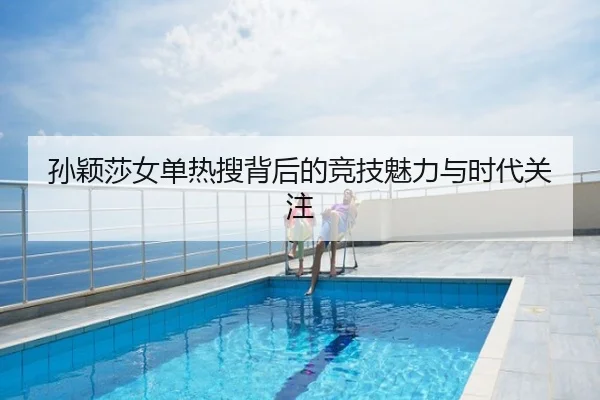 孙颖莎女单热搜背后的竞技魅力与时代关注