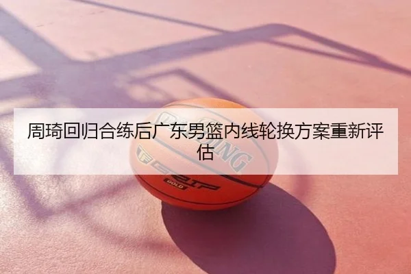 周琦回归合练后广东男篮内线轮换方案重新评估