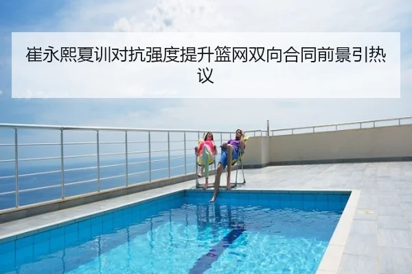 崔永熙夏训对抗强度提升篮网双向合同前景引热议