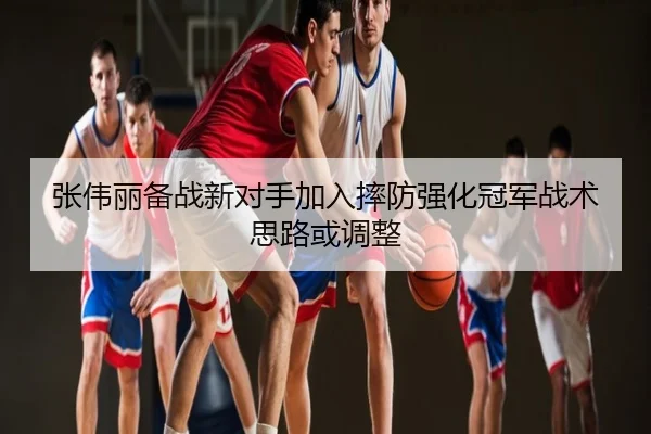 张伟丽备战新对手加入摔防强化冠军战术思路或调整