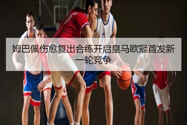 姆巴佩伤愈复出合练开启皇马欧冠首发新一轮竞争