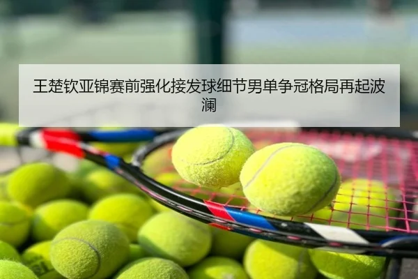 王楚钦亚锦赛前强化接发球细节男单争冠格局再起波澜