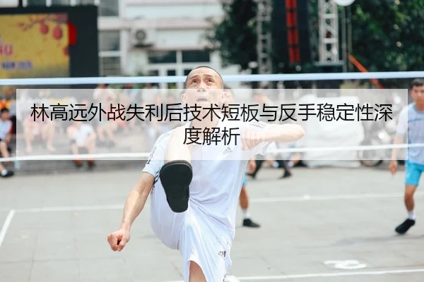 林高远外战失利后技术短板与反手稳定性深度解析