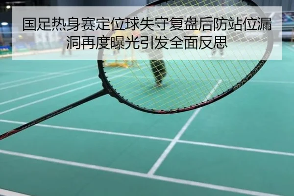 国足热身赛定位球失守复盘后防站位漏洞再度曝光引发全面反思